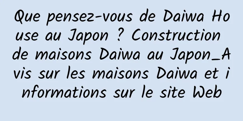 Que pensez-vous de Daiwa House au Japon ? Construction de maisons Daiwa au Japon_Avis sur les maisons Daiwa et informations sur le site Web