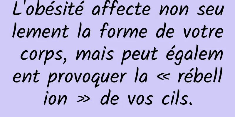 L'obésité affecte non seulement la forme de votre corps, mais peut également provoquer la « rébellion » de vos cils.
