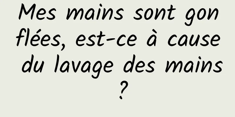 Mes mains sont gonflées, est-ce à cause du lavage des mains ?