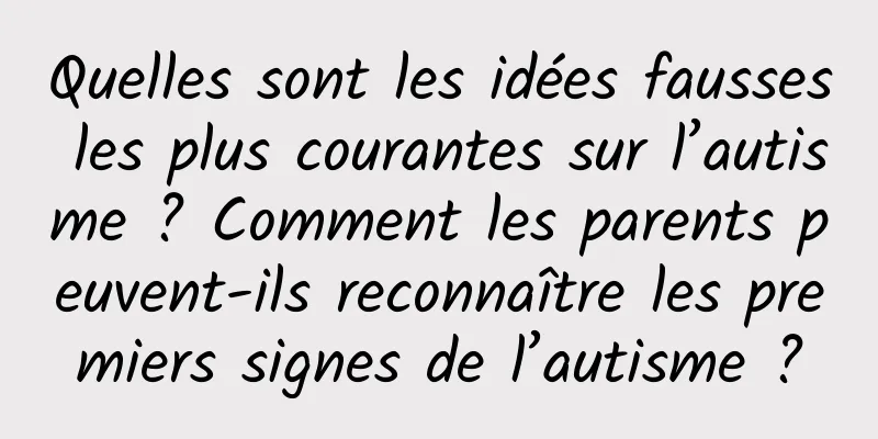 Quelles sont les idées fausses les plus courantes sur l’autisme ? Comment les parents peuvent-ils reconnaître les premiers signes de l’autisme ?