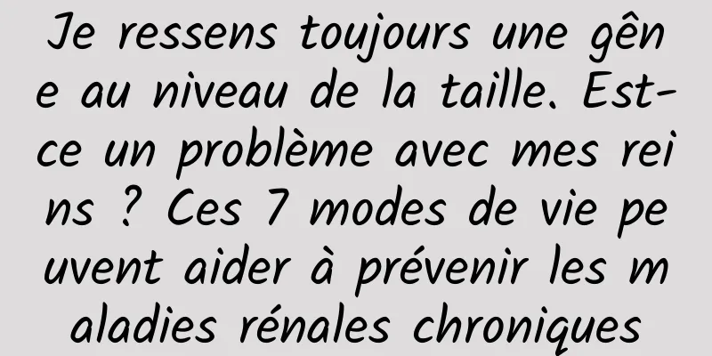 Je ressens toujours une gêne au niveau de la taille. Est-ce un problème avec mes reins ? Ces 7 modes de vie peuvent aider à prévenir les maladies rénales chroniques