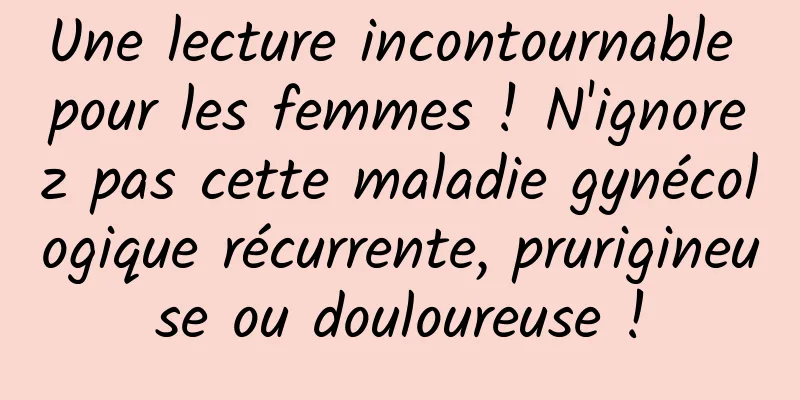 Une lecture incontournable pour les femmes ! N'ignorez pas cette maladie gynécologique récurrente, prurigineuse ou douloureuse !