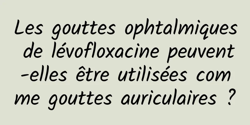 Les gouttes ophtalmiques de lévofloxacine peuvent-elles être utilisées comme gouttes auriculaires ?