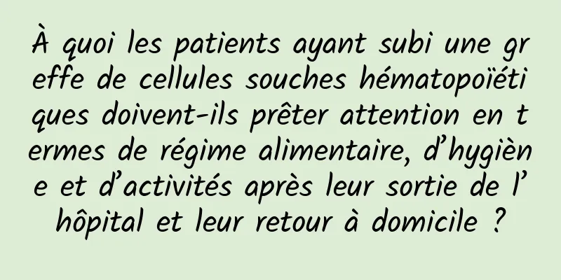 À quoi les patients ayant subi une greffe de cellules souches hématopoïétiques doivent-ils prêter attention en termes de régime alimentaire, d’hygiène et d’activités après leur sortie de l’hôpital et leur retour à domicile ?