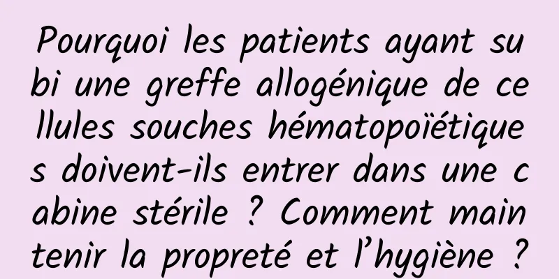 Pourquoi les patients ayant subi une greffe allogénique de cellules souches hématopoïétiques doivent-ils entrer dans une cabine stérile ? Comment maintenir la propreté et l’hygiène ?