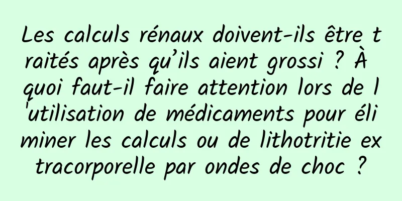Les calculs rénaux doivent-ils être traités après qu’ils aient grossi ? À quoi faut-il faire attention lors de l'utilisation de médicaments pour éliminer les calculs ou de lithotritie extracorporelle par ondes de choc ?