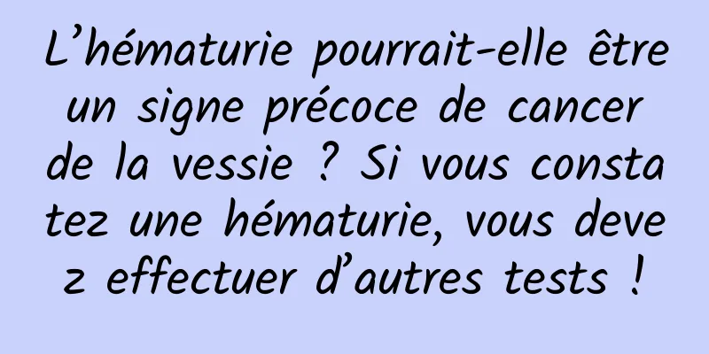 L’hématurie pourrait-elle être un signe précoce de cancer de la vessie ? Si vous constatez une hématurie, vous devez effectuer d’autres tests !