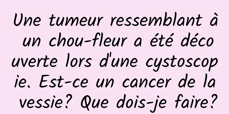 Une tumeur ressemblant à un chou-fleur a été découverte lors d'une cystoscopie. Est-ce un cancer de la vessie? Que dois-je faire?