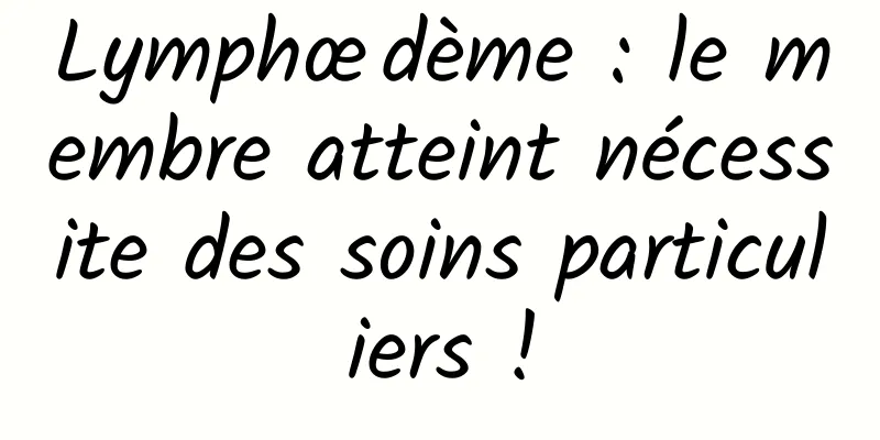 Lymphœdème : le membre atteint nécessite des soins particuliers !