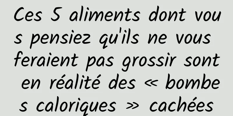Ces 5 aliments dont vous pensiez qu'ils ne vous feraient pas grossir sont en réalité des « bombes caloriques » cachées
