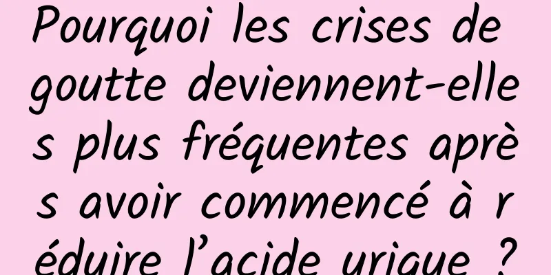 Pourquoi les crises de goutte deviennent-elles plus fréquentes après avoir commencé à réduire l’acide urique ?
