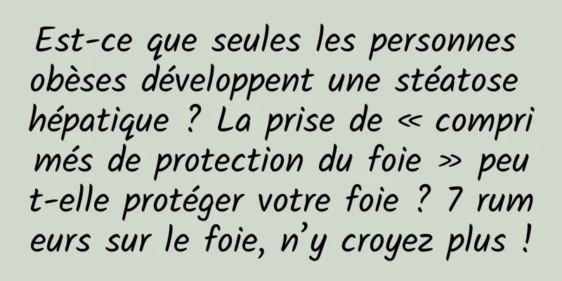 Est-ce que seules les personnes obèses développent une stéatose hépatique ? La prise de « comprimés de protection du foie » peut-elle protéger votre foie ? 7 rumeurs sur le foie, n’y croyez plus !