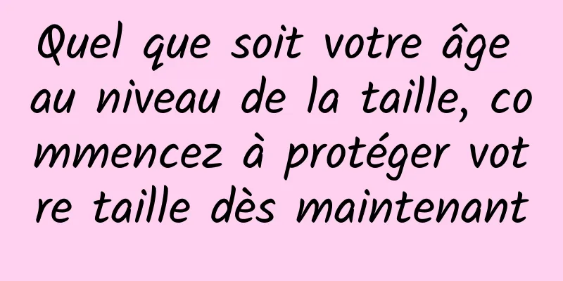 Quel que soit votre âge au niveau de la taille, commencez à protéger votre taille dès maintenant