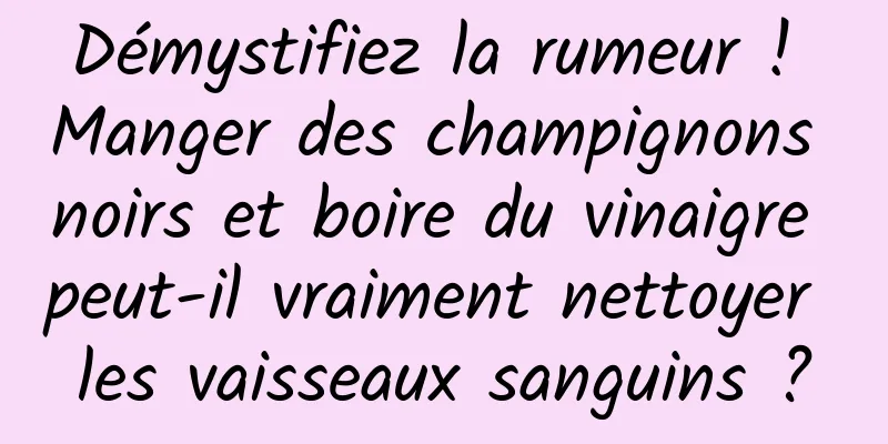 Démystifiez la rumeur ! Manger des champignons noirs et boire du vinaigre peut-il vraiment nettoyer les vaisseaux sanguins ?