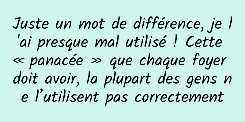 Juste un mot de différence, je l'ai presque mal utilisé ! Cette « panacée » que chaque foyer doit avoir, la plupart des gens ne l’utilisent pas correctement