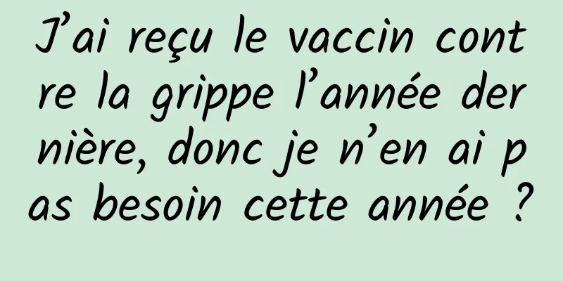 J’ai reçu le vaccin contre la grippe l’année dernière, donc je n’en ai pas besoin cette année ?