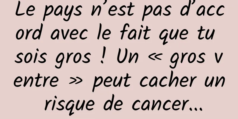 Le pays n’est pas d’accord avec le fait que tu sois gros ! Un « gros ventre » peut cacher un risque de cancer...