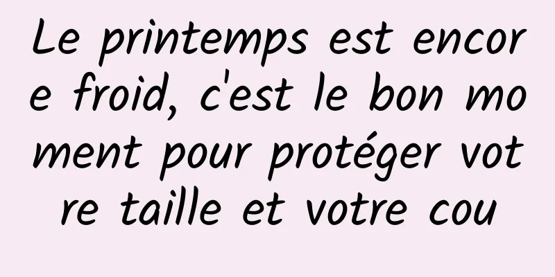 Le printemps est encore froid, c'est le bon moment pour protéger votre taille et votre cou