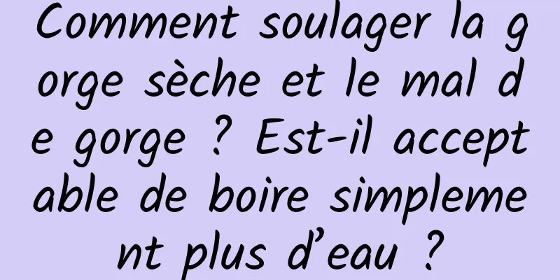 Comment soulager la gorge sèche et le mal de gorge ? Est-il acceptable de boire simplement plus d’eau ?