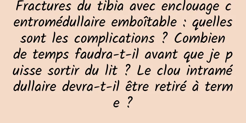 Fractures du tibia avec enclouage centromédullaire emboîtable : quelles sont les complications ? Combien de temps faudra-t-il avant que je puisse sortir du lit ? Le clou intramédullaire devra-t-il être retiré à terme ?