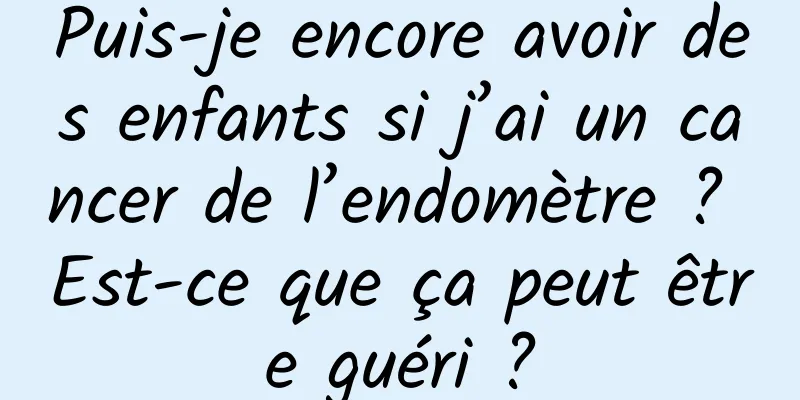 Puis-je encore avoir des enfants si j’ai un cancer de l’endomètre ? Est-ce que ça peut être guéri ?