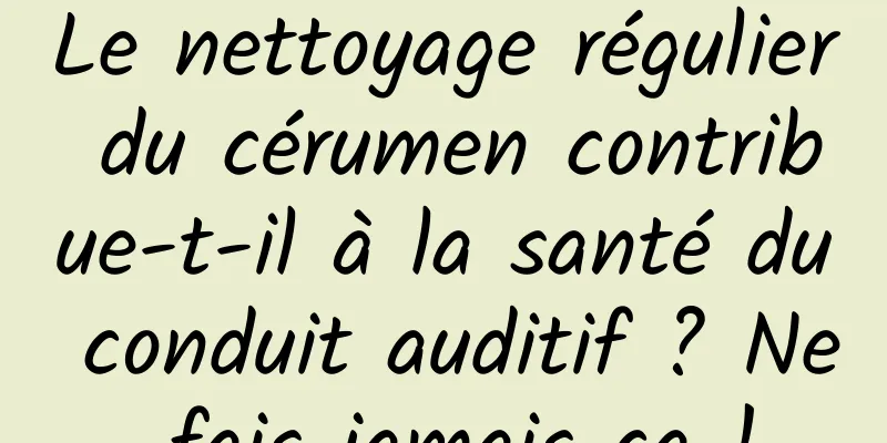 Le nettoyage régulier du cérumen contribue-t-il à la santé du conduit auditif ? Ne fais jamais ça !