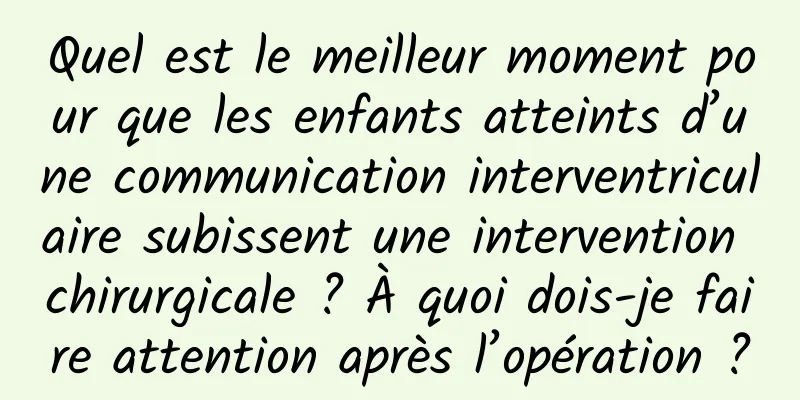 Quel est le meilleur moment pour que les enfants atteints d’une communication interventriculaire subissent une intervention chirurgicale ? À quoi dois-je faire attention après l’opération ?