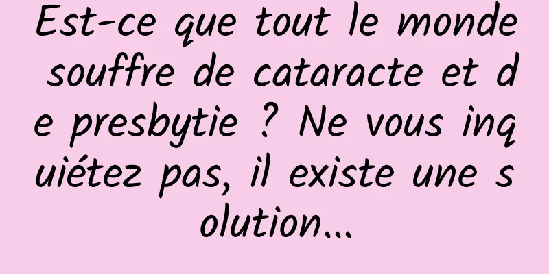 Est-ce que tout le monde souffre de cataracte et de presbytie ? Ne vous inquiétez pas, il existe une solution...