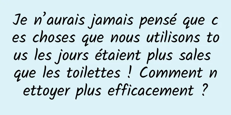 Je n’aurais jamais pensé que ces choses que nous utilisons tous les jours étaient plus sales que les toilettes ! Comment nettoyer plus efficacement ?