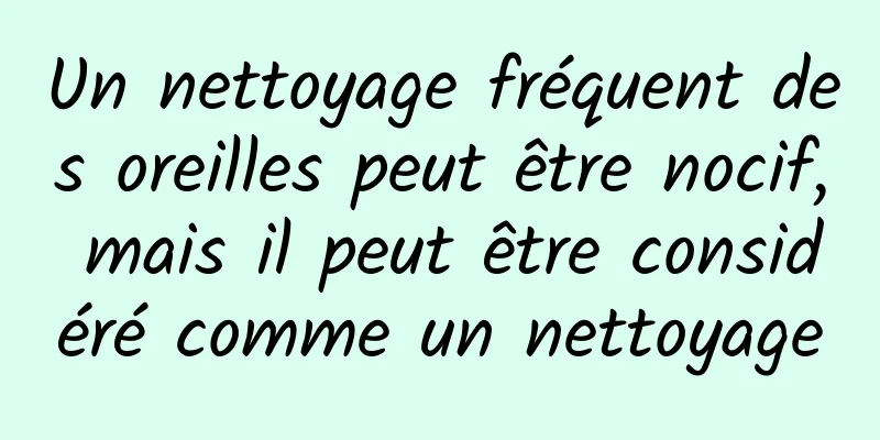 Un nettoyage fréquent des oreilles peut être nocif, mais il peut être considéré comme un nettoyage