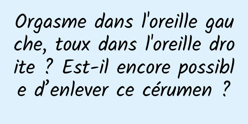 Orgasme dans l'oreille gauche, toux dans l'oreille droite ? Est-il encore possible d’enlever ce cérumen ?