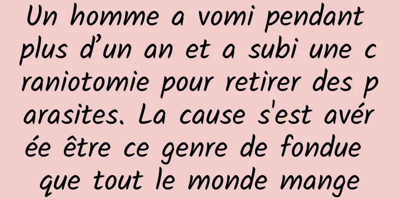 Un homme a vomi pendant plus d’un an et a subi une craniotomie pour retirer des parasites. La cause s'est avérée être ce genre de fondue que tout le monde mange