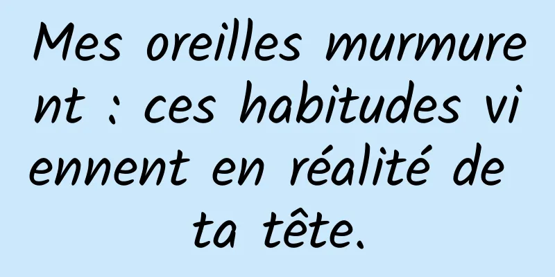 Mes oreilles murmurent : ces habitudes viennent en réalité de ta tête.
