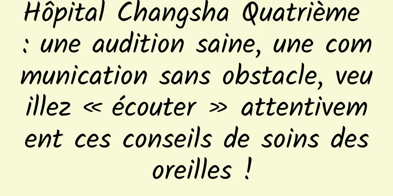 Hôpital Changsha Quatrième : une audition saine, une communication sans obstacle, veuillez « écouter » attentivement ces conseils de soins des oreilles !