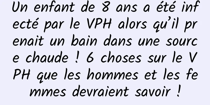 Un enfant de 8 ans a été infecté par le VPH alors qu’il prenait un bain dans une source chaude ! 6 choses sur le VPH que les hommes et les femmes devraient savoir !