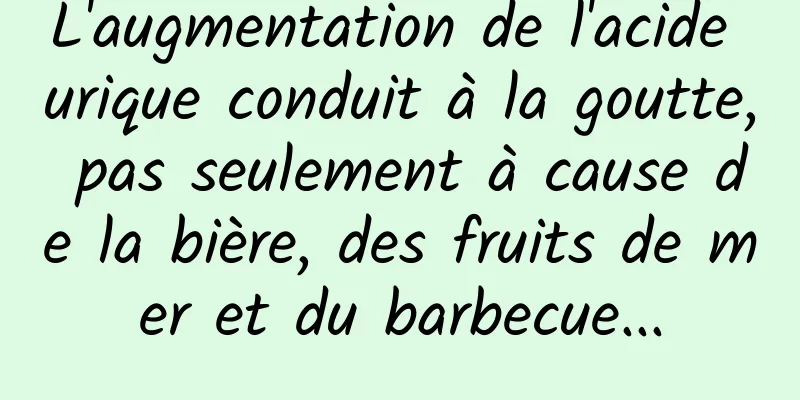 L'augmentation de l'acide urique conduit à la goutte, pas seulement à cause de la bière, des fruits de mer et du barbecue...