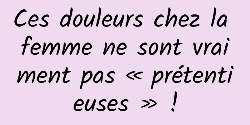 Ces douleurs chez la femme ne sont vraiment pas « prétentieuses » !