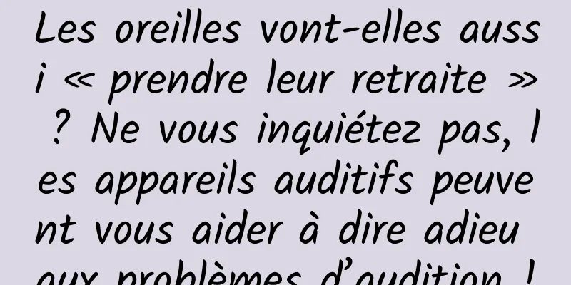 Les oreilles vont-elles aussi « prendre leur retraite » ? Ne vous inquiétez pas, les appareils auditifs peuvent vous aider à dire adieu aux problèmes d’audition !