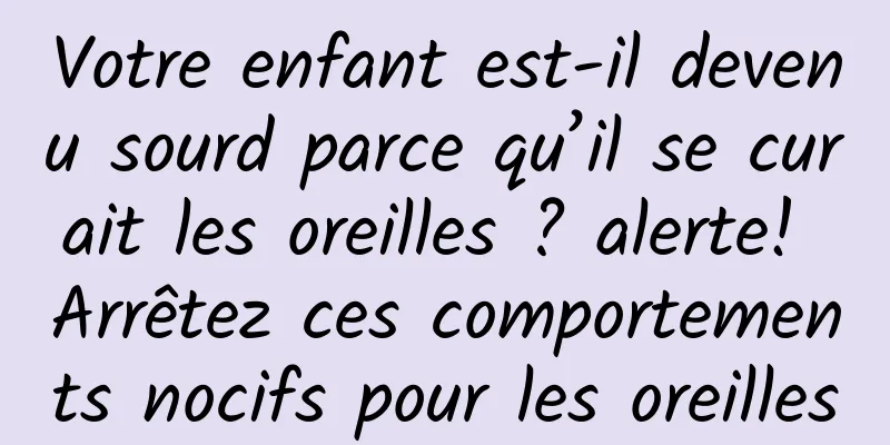 Votre enfant est-il devenu sourd parce qu’il se curait les oreilles ? alerte! Arrêtez ces comportements nocifs pour les oreilles