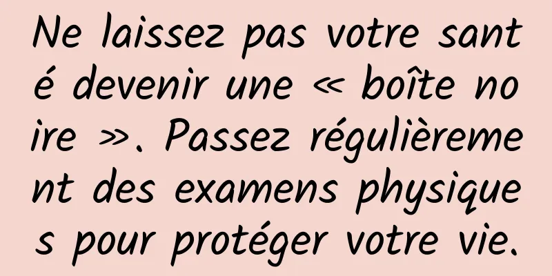 Ne laissez pas votre santé devenir une « boîte noire ». Passez régulièrement des examens physiques pour protéger votre vie.