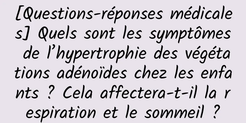 [Questions-réponses médicales] Quels sont les symptômes de l’hypertrophie des végétations adénoïdes chez les enfants ? Cela affectera-t-il la respiration et le sommeil ?