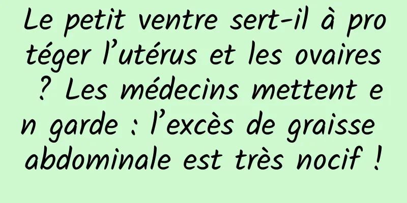 Le petit ventre sert-il à protéger l’utérus et les ovaires ? Les médecins mettent en garde : l’excès de graisse abdominale est très nocif !