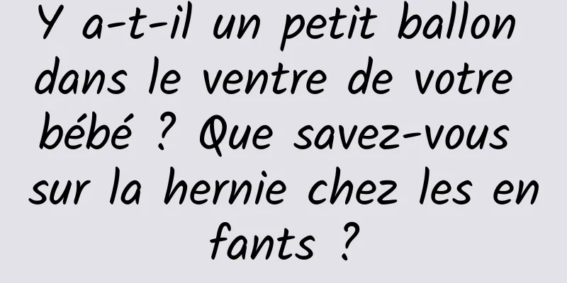 Y a-t-il un petit ballon dans le ventre de votre bébé ? Que savez-vous sur la hernie chez les enfants ?
