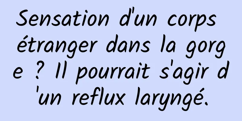 Sensation d'un corps étranger dans la gorge ? Il pourrait s'agir d'un reflux laryngé.