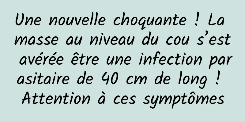 Une nouvelle choquante ! La masse au niveau du cou s’est avérée être une infection parasitaire de 40 cm de long ! Attention à ces symptômes