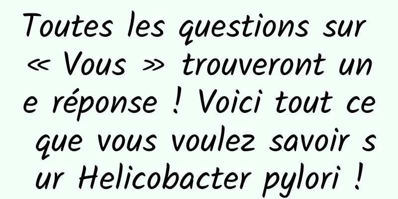 Toutes les questions sur « Vous » trouveront une réponse ! Voici tout ce que vous voulez savoir sur Helicobacter pylori !