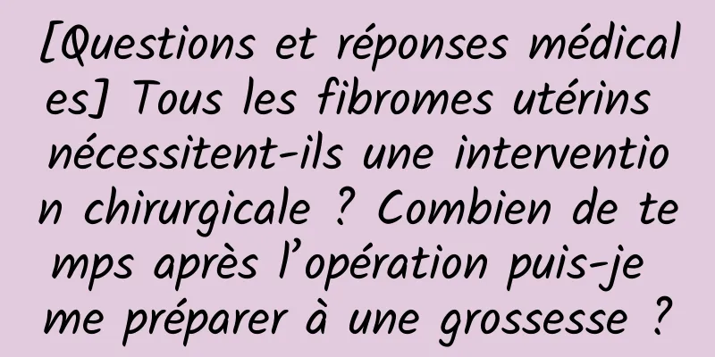 [Questions et réponses médicales] Tous les fibromes utérins nécessitent-ils une intervention chirurgicale ? Combien de temps après l’opération puis-je me préparer à une grossesse ?