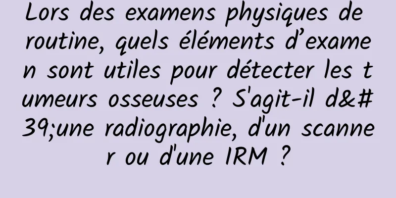 Lors des examens physiques de routine, quels éléments d’examen sont utiles pour détecter les tumeurs osseuses ? S'agit-il d'une radiographie, d'un scanner ou d'une IRM ?