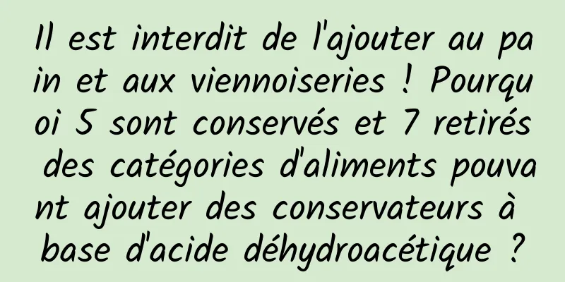Il est interdit de l'ajouter au pain et aux viennoiseries ! Pourquoi 5 sont conservés et 7 retirés des catégories d'aliments pouvant ajouter des conservateurs à base d'acide déhydroacétique ?