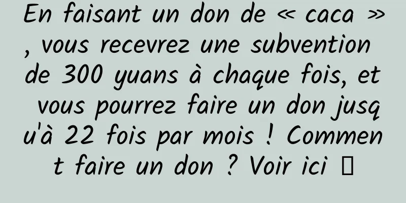 En faisant un don de « caca », vous recevrez une subvention de 300 yuans à chaque fois, et vous pourrez faire un don jusqu'à 22 fois par mois ! Comment faire un don ? Voir ici →